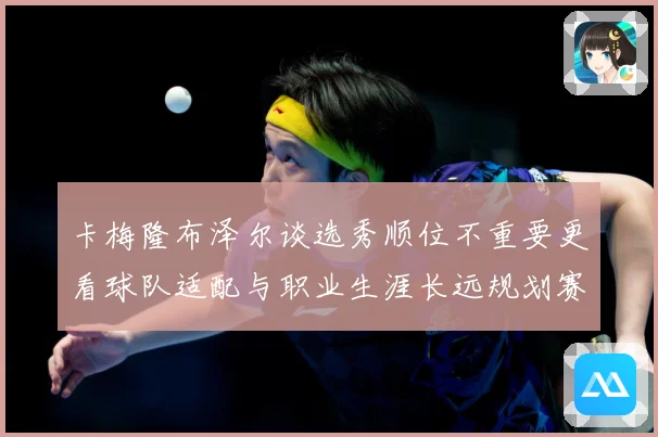 卡梅隆布泽尔谈选秀顺位不重要更看球队适配与职业生涯长远规划赛场复盘：最新赛事动态与深度分析