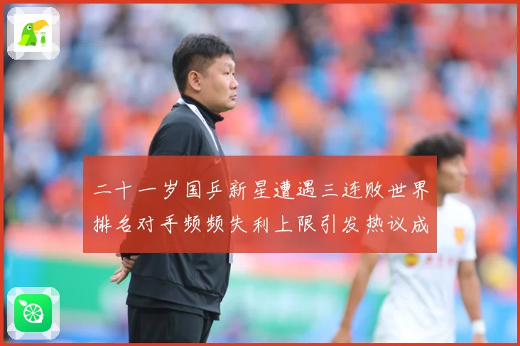 二十一岁国乒新星遭遇三连败世界排名对手频频失利上限引发热议成长观察：最新赛事动态与深度分析