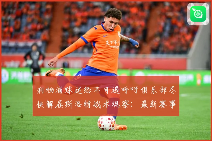 利物浦球迷怒不可遏呼吁俱乐部尽快解雇斯洛特战术观察：最新赛事动态与深度分析