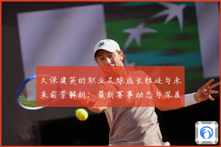 久保建英的职业足球成长轨迹与未来前景解析：最新赛事动态与深度分析