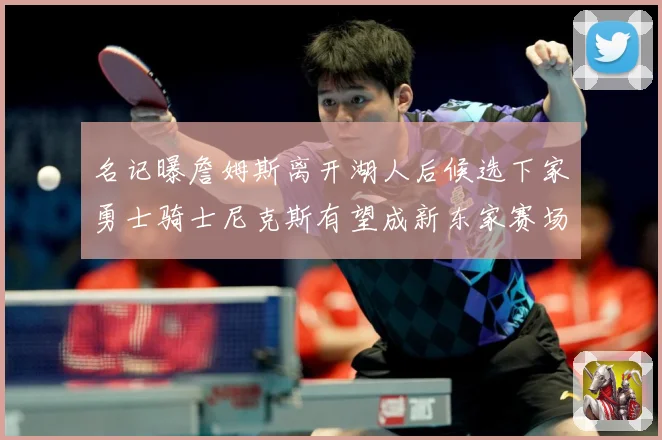 名记曝詹姆斯离开湖人后候选下家勇士骑士尼克斯有望成新东家赛场复盘：最新赛事动态与深度分析
