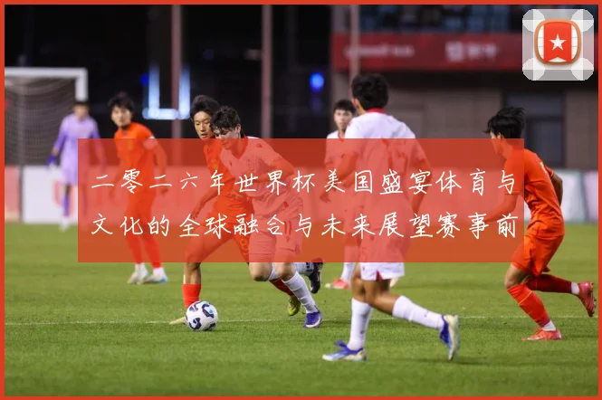 二零二六年世界杯美国盛宴体育与文化的全球融合与未来展望赛事前瞻：最新赛事动态与深度分析