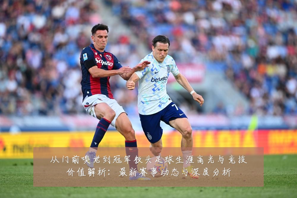 从门前嗅觉到冠军教头足球生涯高光与竞技价值解析:最新赛事动态与深度分析